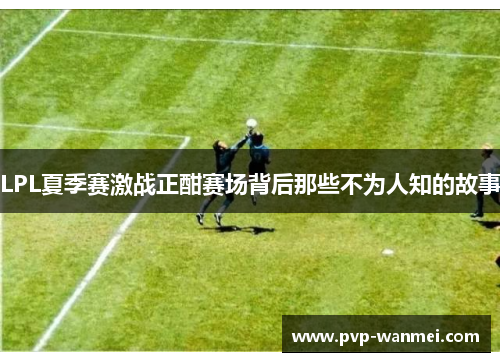 LPL夏季赛激战正酣赛场背后那些不为人知的故事 LPL夏季赛激战正酣赛场背后那些不为人知的故事