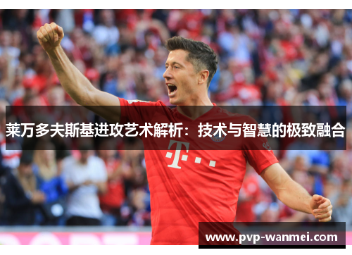 莱万多夫斯基进攻艺术解析:技术与智慧的极致融合 莱万多夫斯基进攻艺术解析:技术与智慧的极致融合
