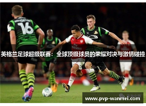 英格兰足球超级联赛:全球顶级球员的荣耀对决与激情碰撞 英格兰足球超级联赛:全球顶级球员的荣耀对决与激情碰撞