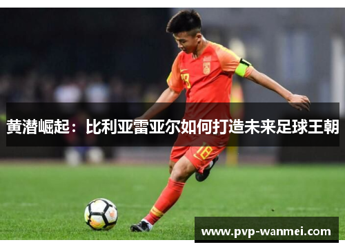黄潜崛起:比利亚雷亚尔如何打造未来足球王朝 黄潜崛起:比利亚雷亚尔如何打造未来足球王朝